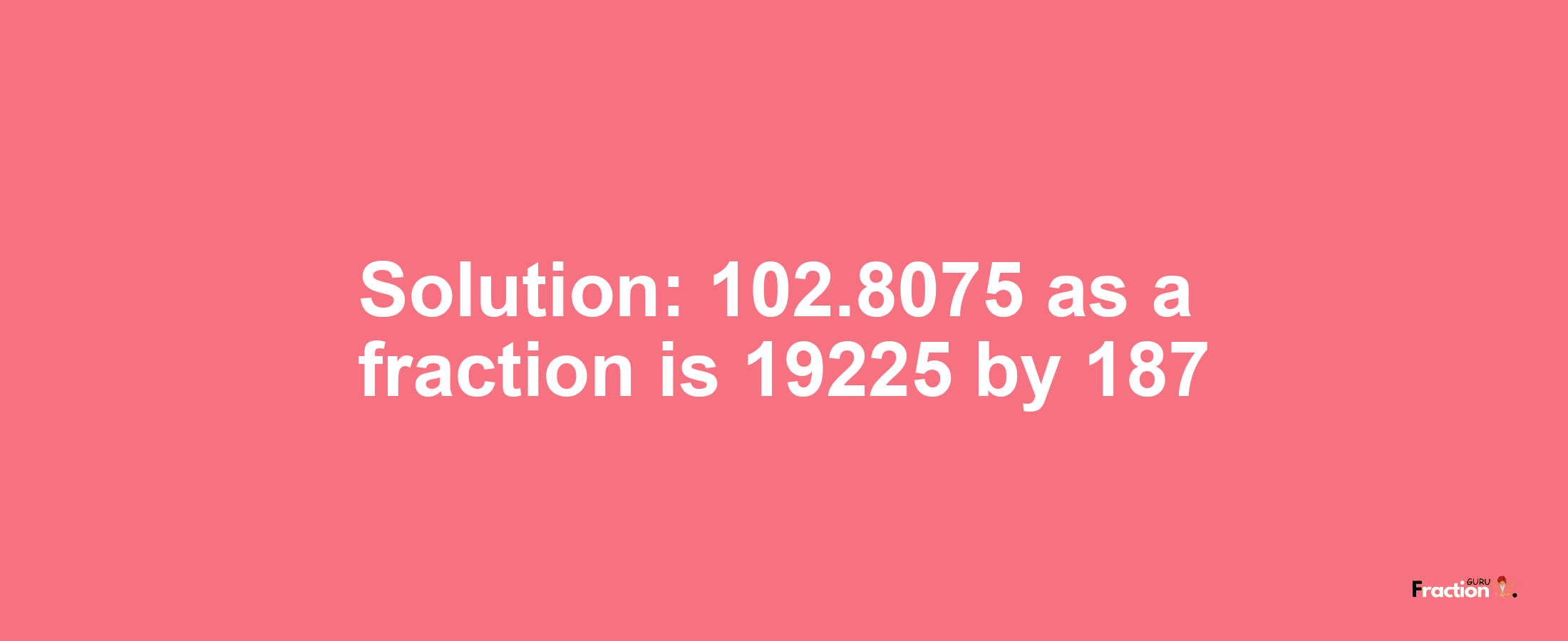 Solution:102.8075 as a fraction is 19225/187